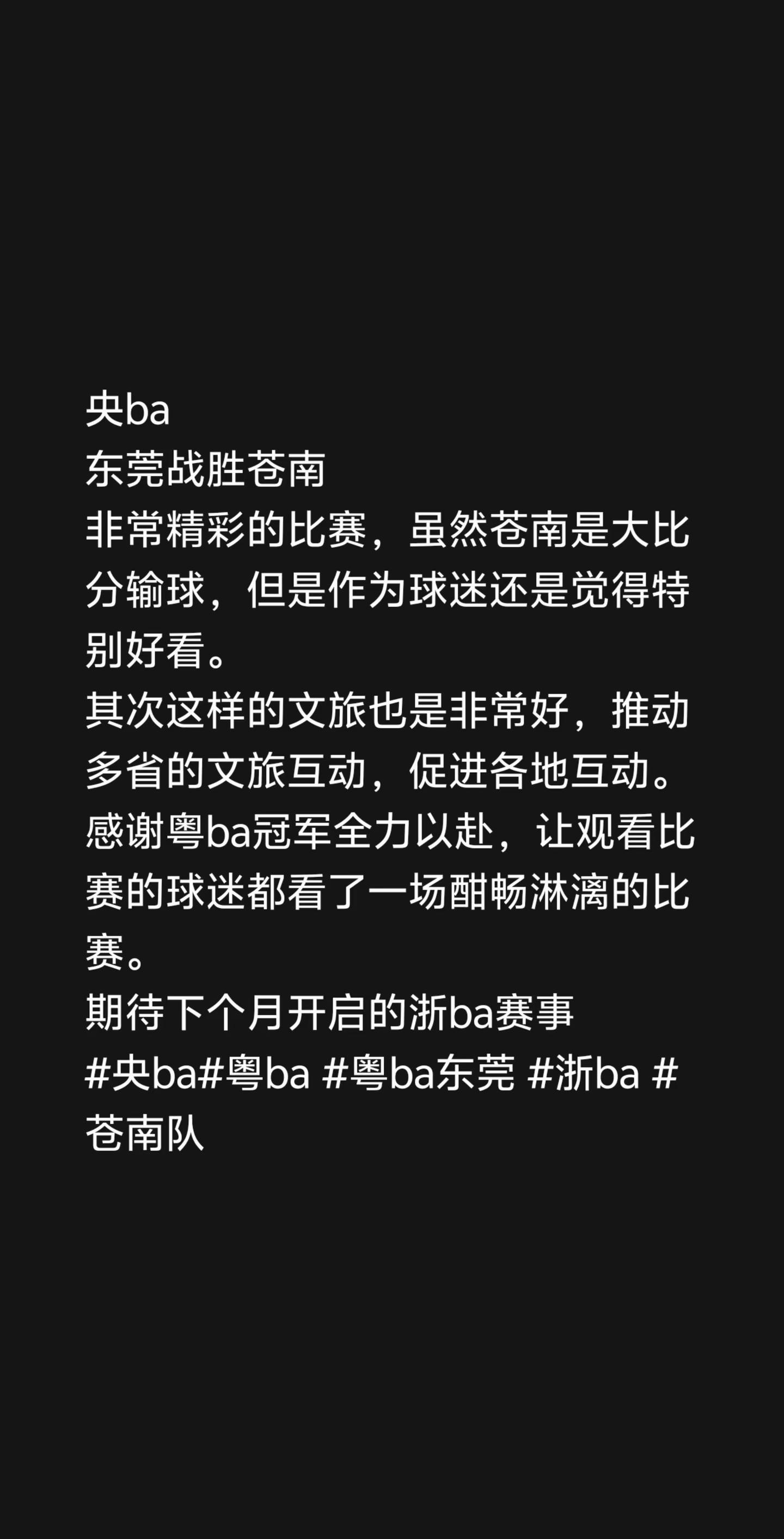 央ba总决赛 。央ba东莞战胜苍南非常精彩的比赛，虽然苍南是大比分输球，但是作为球迷还是觉得特别好看。其次这样的文旅也是非常好，推动多省的文旅互动，促进各地互动。感谢粤ba冠军全力以赴，让观看比赛的球迷都看了一场酣畅淋漓的比赛。期待下个月开启的浙ba赛事央ba粤ba 粤ba东莞 浙ba