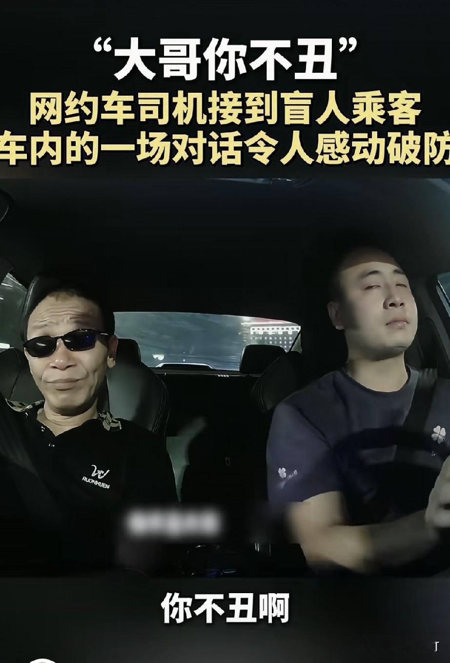 “大哥你不丑”
四川成都一位网约车司机接到一位盲人乘客
乘客说自己从一岁开始就一点光都看不到
他把眼镜摘了让司机看了一下
说是戴眼镜遮丑
司机说“大哥你不丑”
一句话说出之后两个人都沉默了
随后司机就开始哽咽
想着他从一岁开始看不到一点光线
这48年太不容易

听到司机说自己情绪上来了
盲人乘客也忍