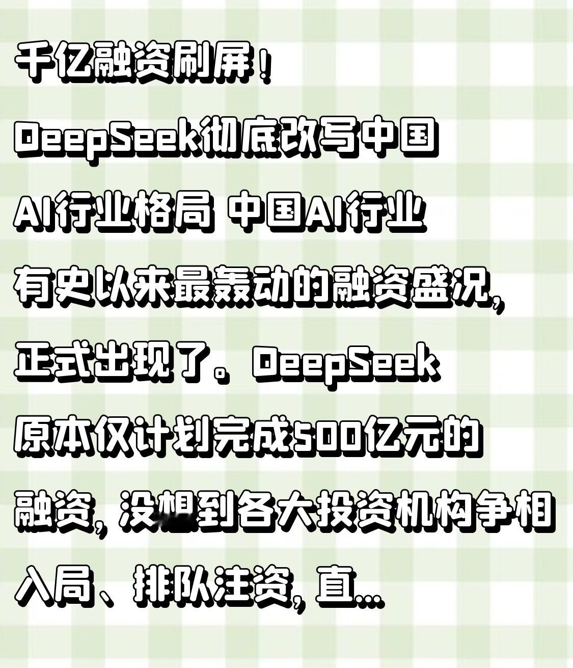 千亿融资刷屏！DeepSeek彻底改写中国AI行业格局
 
中国AI行业有史以来最轰动的融资盛况，正式出现了。DeepSeek原本仅计划完成500亿元的融资，没想到各大投资机构争相入局、排队注资，直接将融资规模大幅拉高。目前本轮融资数额已经突破800亿元，根据已签署的投资意向协议，最终融资规模有极大