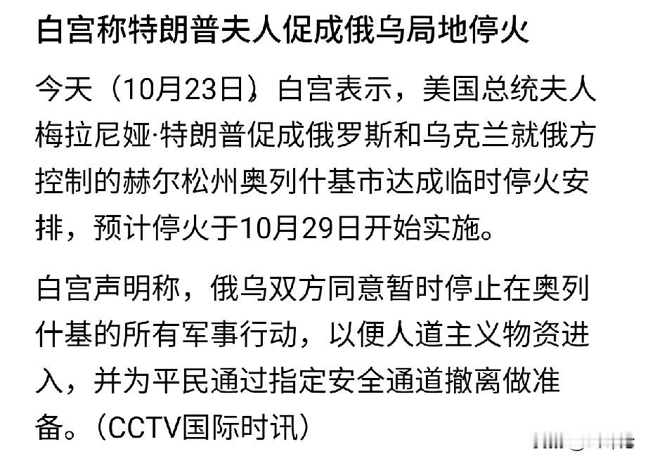 挺意外的！美国第一夫人促成俄乌局部停火？

白宫宣布俄乌同意在赫尔松州奥列什基市临时停火，并将于10月29日起实施。而且还说这是美国第一夫人梅拉尼娅促成的。不知道她是怎么促成的，总不会是分别给泽连斯基和普京打电话吧？要是这个有用的话，那美国总统特朗普不知道给他们打多少次电话了。

不管怎么说，能促成