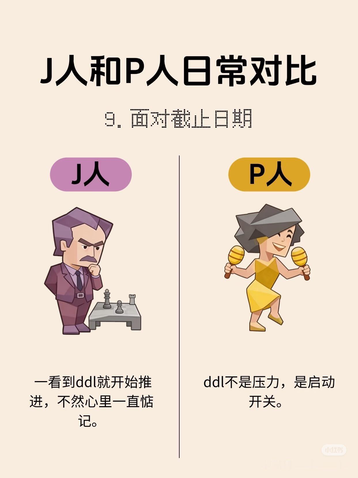 J人和P人日常对比。J人和P人，没有谁更好，J人给人的感觉是：稳、准、快，有掌控感。P人给人的感觉是：松、活、灵，有自由感。一个活得很有秩序，一个活得很有弹性。J人看P人：“你怎么什么都能拖到最后?”
P人看人：“你怎么连放松都像在执行任务?”但说到底，一个负责让生活不失控，一个负责让生活不 ​