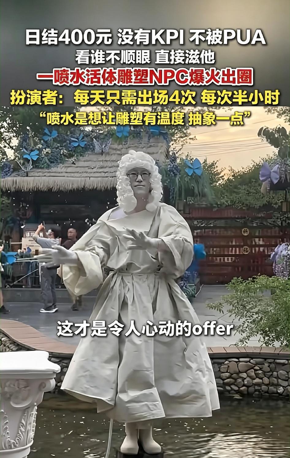 神仙工作日结400元没有KPI不被PUA
看谁不顺眼 直接滋他

9月10号，江西上饶婺女洲景区里，一个穿白袍、戴白假发的人往那儿一站，掌心往外喷水，就这么个画面，在网上火得一塌糊涂。
 
这人是个NPC，说白了就是景区雇的活体雕塑，站在那儿扮雕像，区别是他手里能喷水。
 
火的原因说出来你可能觉得
