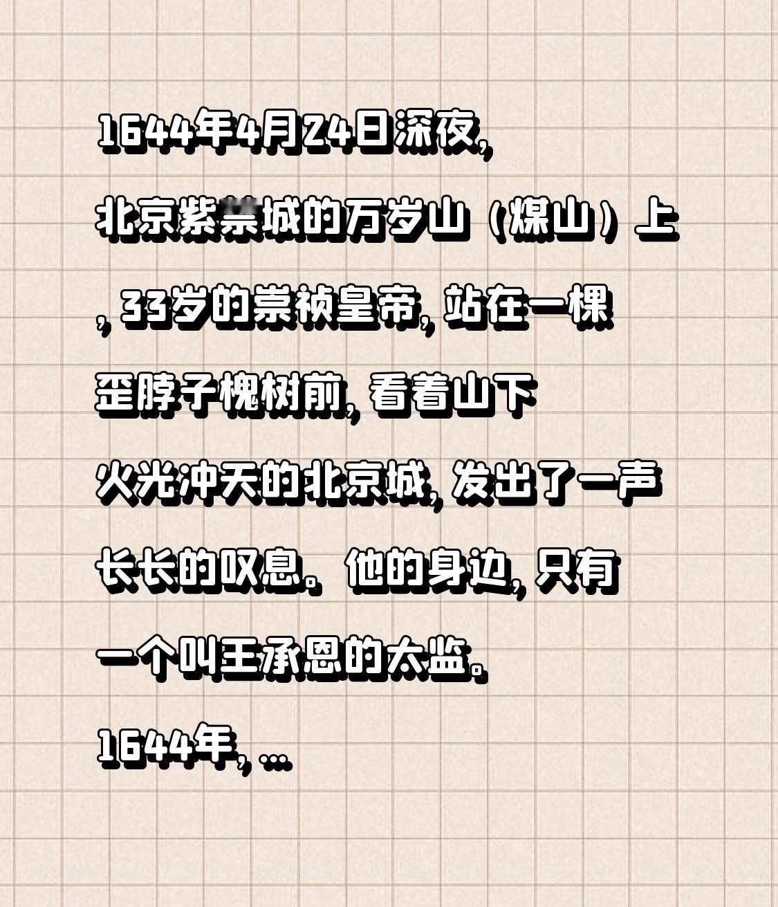 1644年4月24日深夜，北京紫禁城的万岁山（煤山）上，33岁的崇祯皇帝，站在一棵歪脖子槐树前，看着山下火光冲天的北京城，发出了一声长长的叹息。他的身边，只有一个叫王承恩的太监。

1644年，是崇祯皇帝朱由检，登基后的第17个年头。

崇祯皇帝，是一个非常勤奋，非常有抱负的皇帝。

而