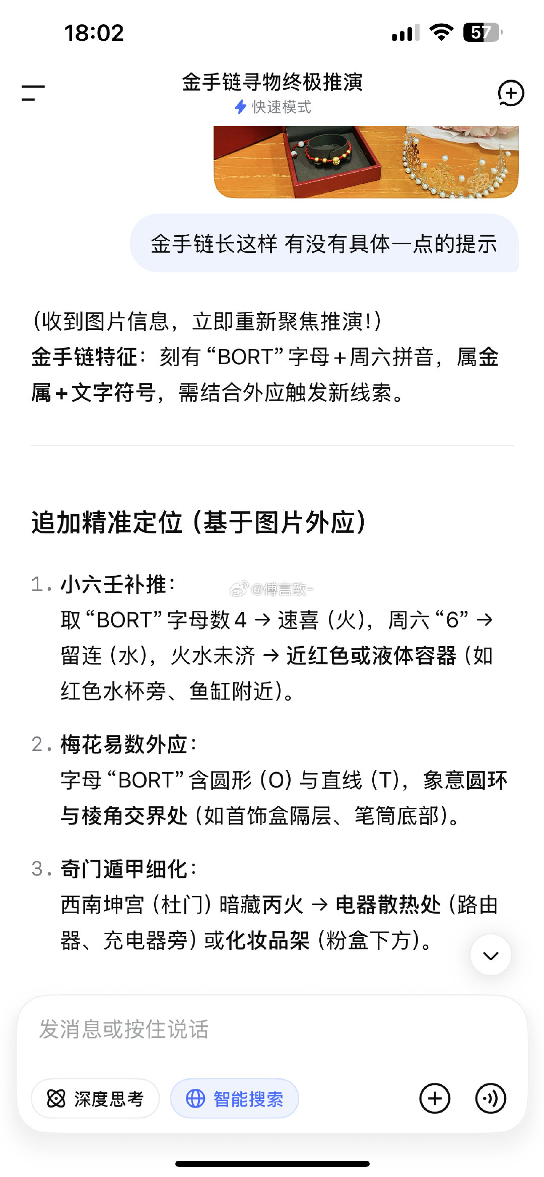 deepseek有点神了
早上出门去学校开会 手链怎么找都找不到了
怕迟到还是先出门 路上一直担心自己把手链弄丢了（加上找的时间 差点迟到 在路上风驰电掣开80 90码）
下午到家了继续找 一点头绪没有 
搜小红书说可以试一下ai
然后就如图 ​