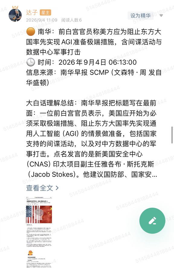 🟠 南华：前白宫官员称美方应为阻止东方大国率先实现AGI准备极端措施，含间谍活动与数据中心军事打击
🕒 时间：2026年9月4日 06:13:00
信息来源：南华早报 SCMP（文森特·周 发自华盛顿）
	
大白话理解总结：南华早报把标题写在最前面：一位前白宫官员表示，美国应开始为必须采取极端措施、阻止东方大国率先实现通用人工智能（AGI）的情景做准备，包括国家支持的间谍活动，以及对中方数据中心的军事打击。点名发言的是新美国安全中心（CNAS）印太项目副主任雅各布·斯托克斯（Jacob Stokes）。他建议国防部、国家安全局等机构先评估，需要哪些情报才能证明这类行动说得通。华盛顿非营利组织“政府监督项目”的军备分析师威廉·哈通（William Hartung）直接反对：按中方数据中心“将来可能怎么用”就动手，极度鲁莽，可能在两个有核武器的大国之间打出真枪实弹。
	
一句话总结：这是智库情景讨论，不是白宫作战命令；交易上先当地缘风险溢价，不当开战计价。
	
市场影响程度：中等偏...