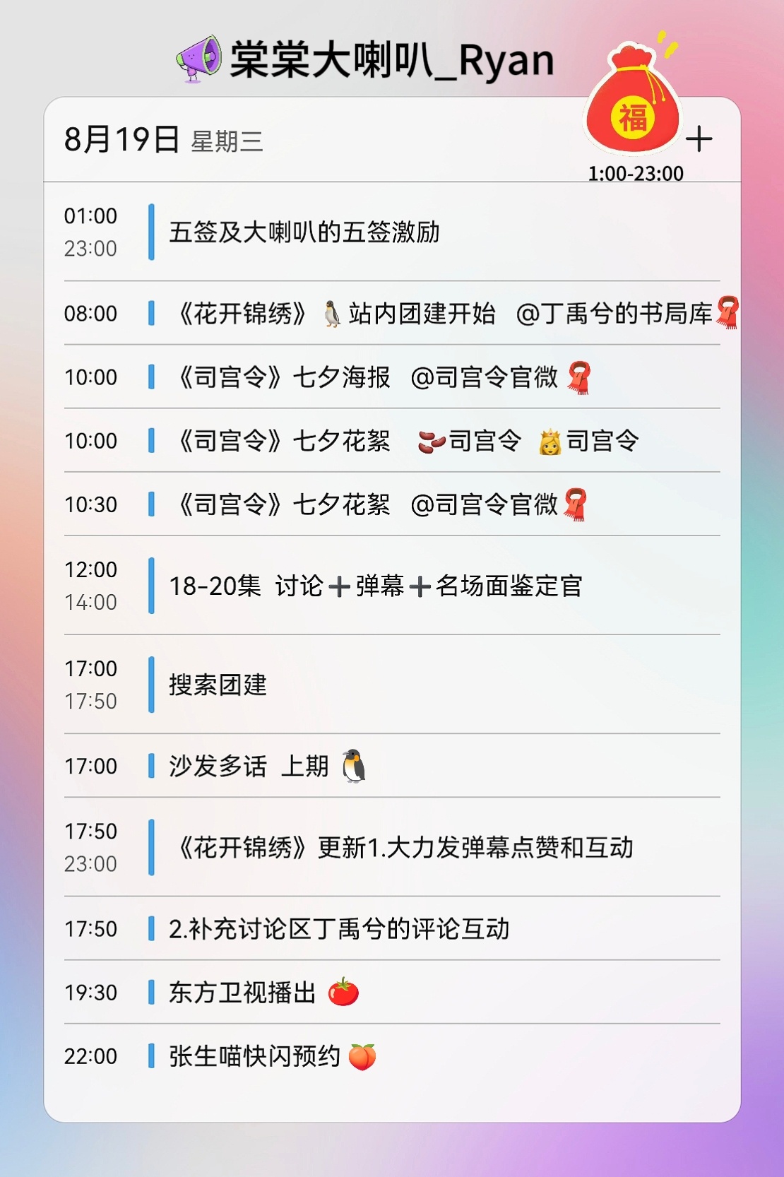【棠棠大喇叭|今日行程】⏳️
棠棠们七夕节快乐[团圆时刻]
玫瑰花茉莉花，问我喜欢什么花
当然是你这朵我心中的花[偷乐]

8月19日 周三福袋日
🌸团建安排
🌸全天挂播
➡️10:00/10:30司宫令
➡️17:00沙发多话 ​