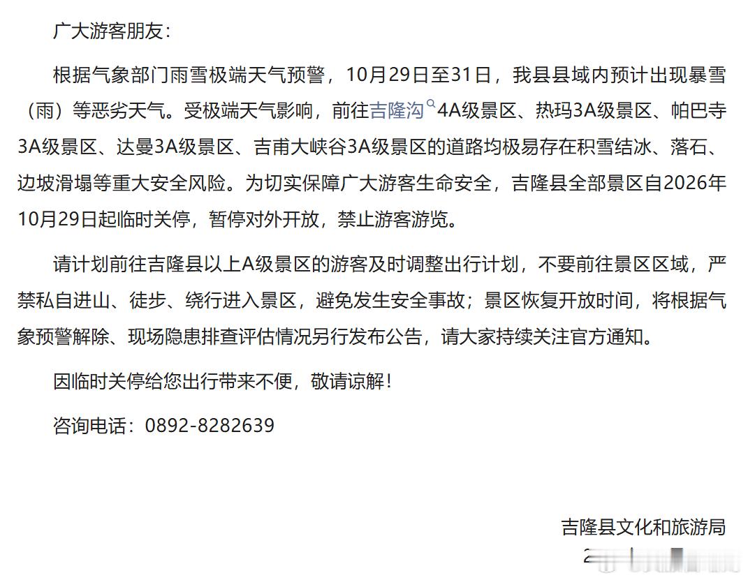 ⚠️紧急闭园通知｜吉隆县所有景区临时关停
根据气象预警，10 月 29 日 —31 日吉隆县将出现暴雪（雨）极端天气，存在积雪结冰、落石、边坡滑塌风险。吉隆县全部景区自 10 月 29 日起临时关停，暂停对外开放。
请游客及时调整行程，切勿私自进山、徒步绕行进入景区。恢复开放时间另行通知。
咨询电话： ​