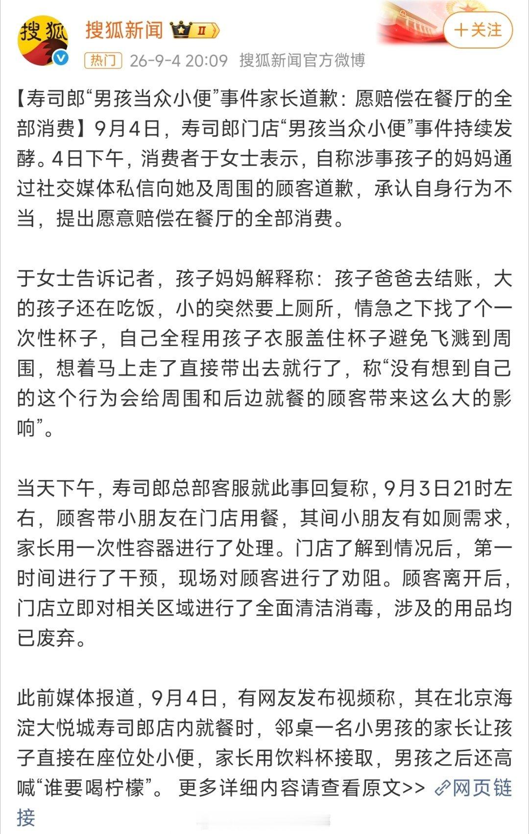 #寿司郎给孩子接小便的家长回应#【寿司郎事件后续：家长致歉，愿意赔偿全部餐费】北京寿司郎门店儿童就餐区用杯子接小便事件迎来新进展。涉事孩子母亲私信目击者道歉，还原事发经过：孩子突发如厕需求，孩子父亲前去结账，情急之下拿一次性杯子处理，还用衣物遮挡防止飞溅，事后坦言内心无地自容，愿意 ​