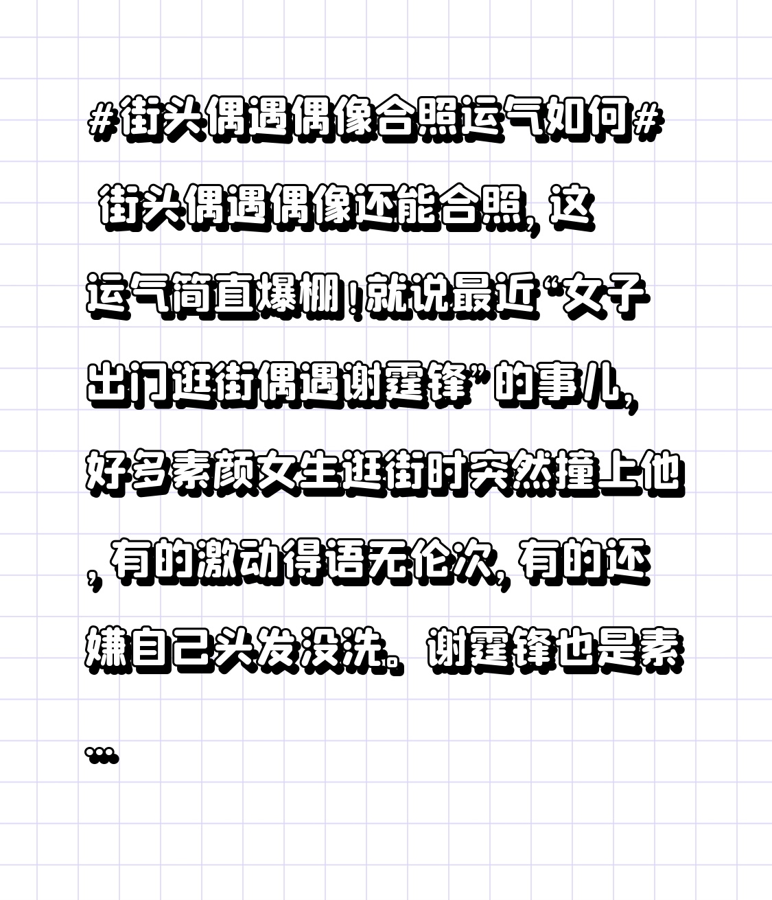 街头偶遇偶像还能合照，这运气简直爆棚！就说最近“女子出门逛街偶遇谢霆锋”的事儿，好多素颜女生逛街时突然撞上他，有的激动得语无伦次，有的还嫌自己头发没洗。谢霆锋也是素颜，穿着简约，像普通人一样在街头买吃的，没保镖没架子。女生上前打招呼，他还大方合影、俯身配合。还有大妈追星