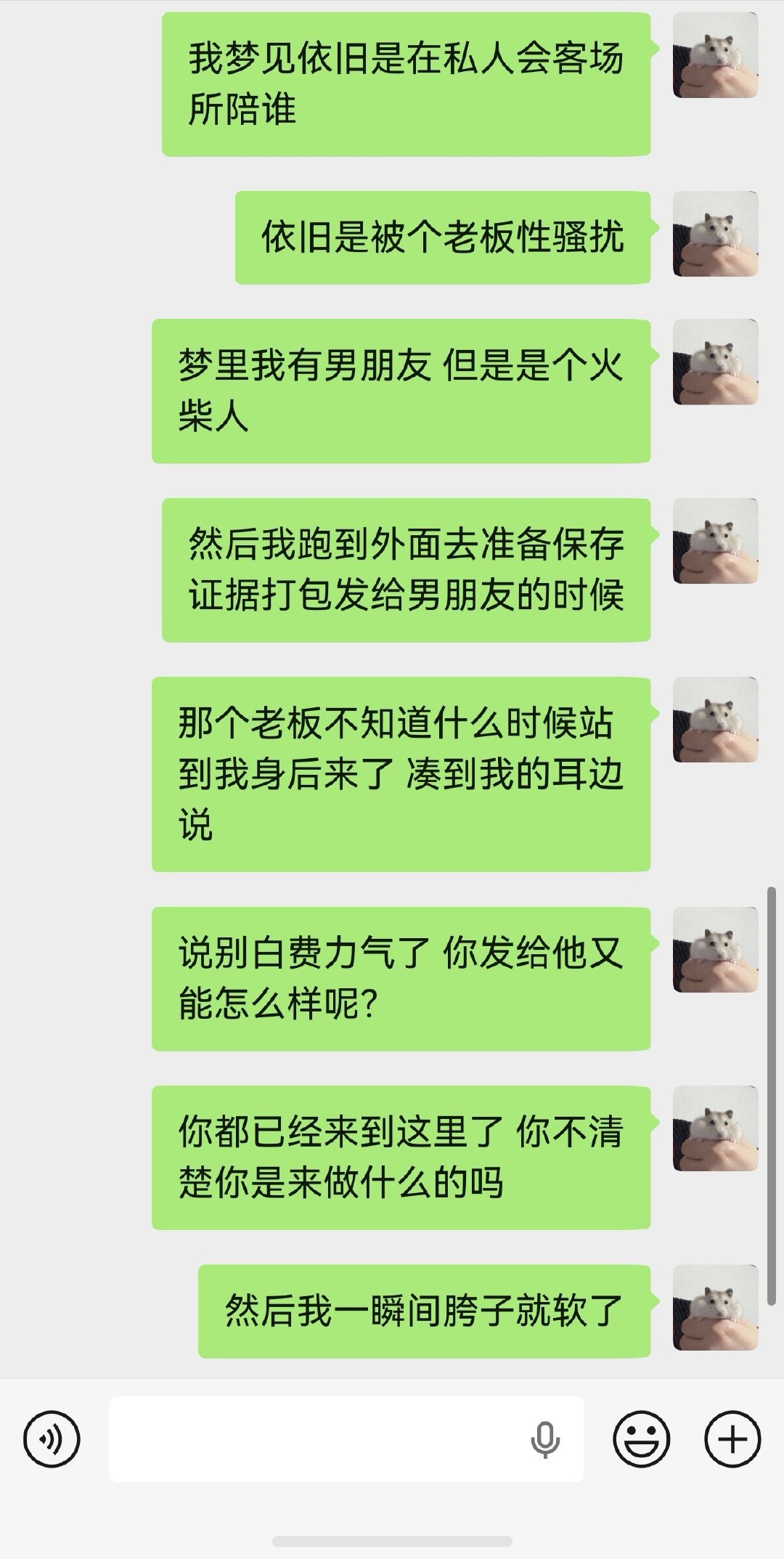 又梦见陪着去私人会客场所，被其中一个老板性骚扰了。我羞愤之中保存证据准备发给梦里的男朋友人设时，他突然来到我后方凑近我的耳边说，别白费力气了，你发给他又能怎么样呢？
我一瞬间变得惊慌、无力，然后痛苦不堪了。 ​​​