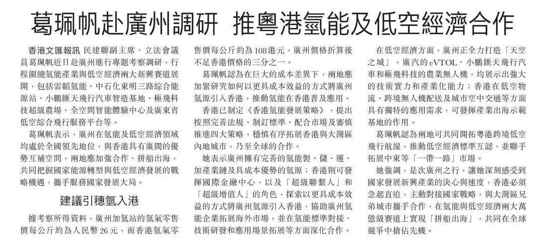 文匯報  - 葛珮帆赴廣州調研 推粵港氫能及低空經濟合作   

 民建聯副主席、立法會議員葛珮帆近日赴廣州進行專題考察調研，行程圍繞氫能產業與低空經濟兩大新興賽道展開，包括雲韜氫能、中石化東明三路綜合能源站、小鵬匯天飛行汽車智造基地、極飛科技超級農場、全空間智能體驗中心及廣東省低空綜合飛 ​