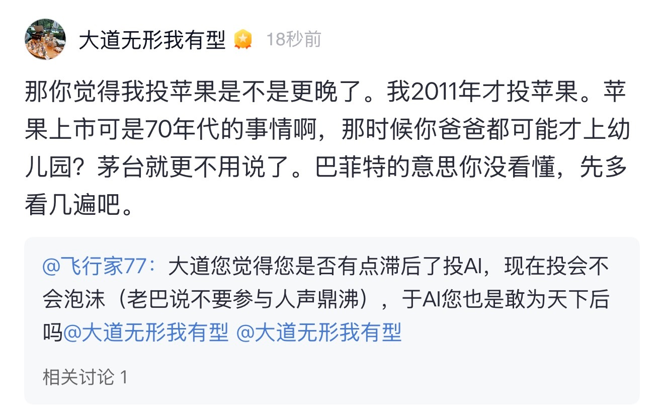 网友问段永平：大道您觉得您是否有点滞后了投AI，现在投会不会泡沫（老巴说不要参与人声鼎沸），于AI您也是敢为天下后吗

段永平：那你觉得我投苹果是不是更晚了。我2011年才投苹果。苹果上市可是70年代的事情啊，那时候你爸爸都可能才上幼儿园？茅台就更不用说了。巴菲特的意思你没看懂，先多看几遍吧 ​